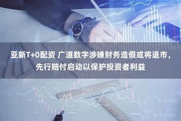 亚新T+0配资 广道数字涉嫌财务造假或将退市，先行赔付启动以保护投资者利益