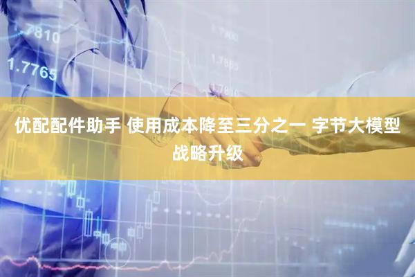 优配配件助手 使用成本降至三分之一 字节大模型战略升级