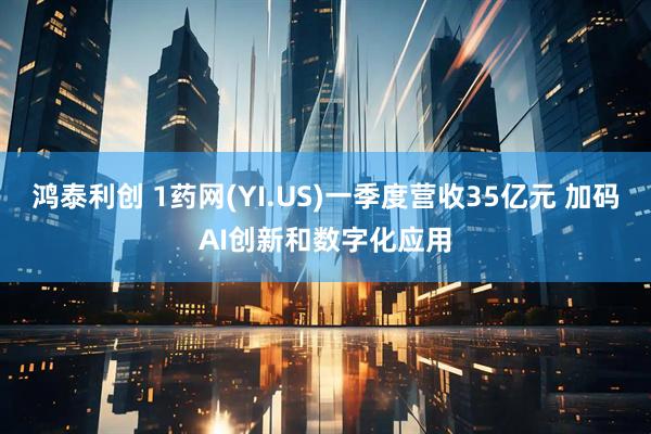 鸿泰利创 1药网(YI.US)一季度营收35亿元 加码AI创新和数字化应用