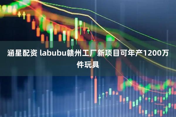 涵星配资 labubu赣州工厂新项目可年产1200万件玩具