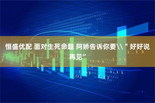 恒盛优配 面对生死命题 阿娇告诉你要\＂好好说再见”