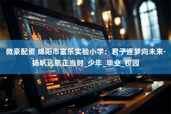 微豪配资 绵阳市富乐实验小学：君子逐梦向未来·扬帆远航正当时_少年_毕业_校园