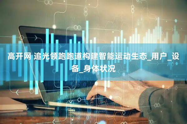 高开网 追光领跑跑道构建智能运动生态_用户_设备_身体状况