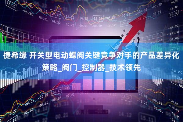 捷希缘 开关型电动蝶阀关键竞争对手的产品差异化策略_阀门_控制器_技术领先