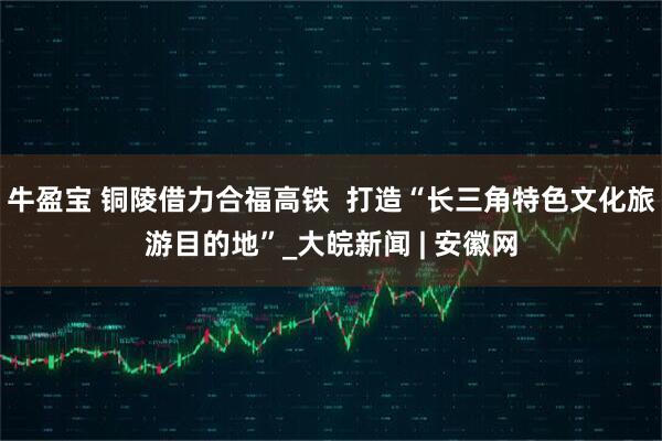 牛盈宝 铜陵借力合福高铁  打造“长三角特色文化旅游目的地”_大皖新闻 | 安徽网