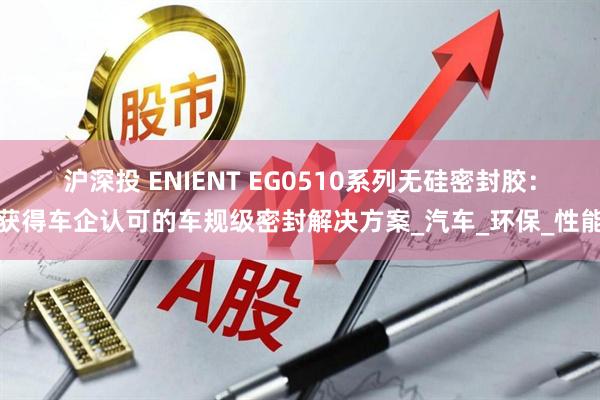 沪深投 ENIENT EG0510系列无硅密封胶：获得车企认可的车规级密封解决方案_汽车_环保_性能