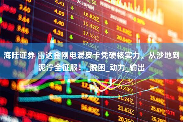 海陆证券 雷达金刚电混皮卡凭硬核实力，从沙地到泥泞全征服！_脱困_动力_输出