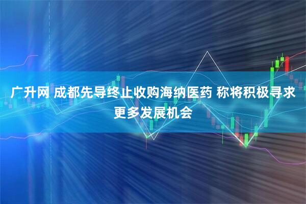 广升网 成都先导终止收购海纳医药 称将积极寻求更多发展机会