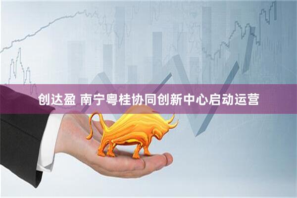 创达盈 南宁粤桂协同创新中心启动运营