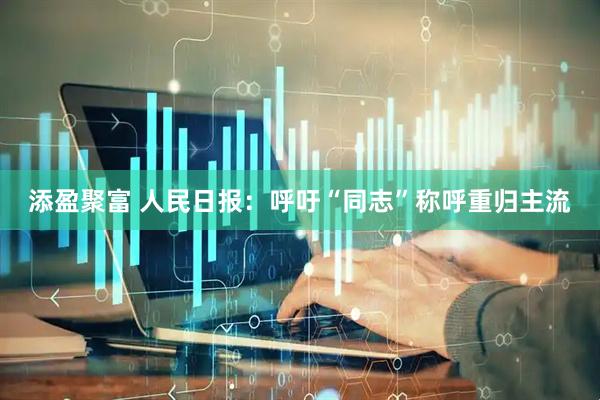 添盈聚富 人民日报：呼吁“同志”称呼重归主流