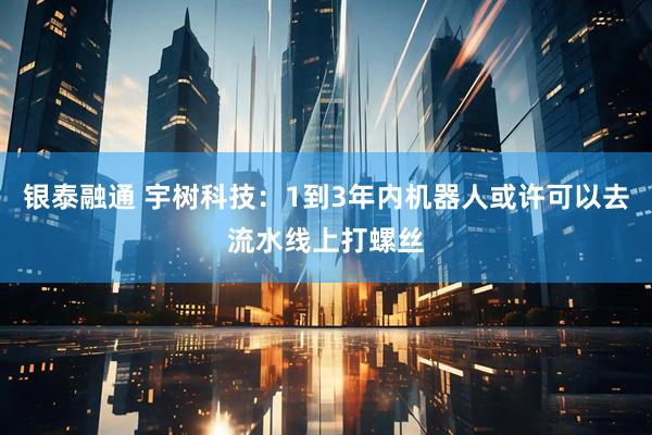 银泰融通 宇树科技：1到3年内机器人或许可以去流水线上打螺丝