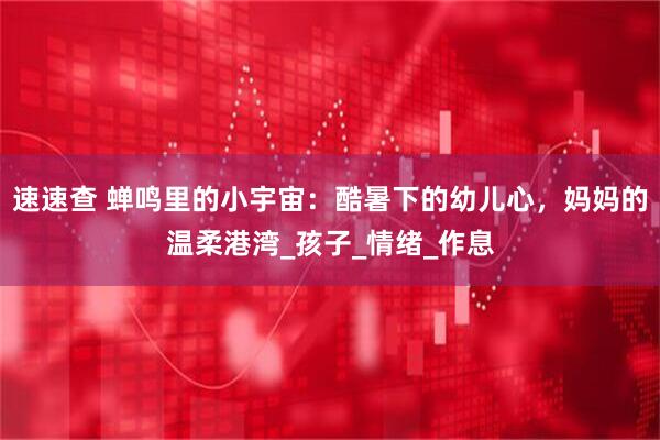 速速查 蝉鸣里的小宇宙：酷暑下的幼儿心，妈妈的温柔港湾_孩子_情绪_作息