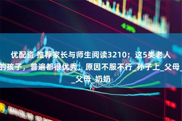 优配资 推荐家长与师生阅读3210：这5类老人带大的孩子，普遍都很优秀，原因不服不行_孙子上_父母_奶奶