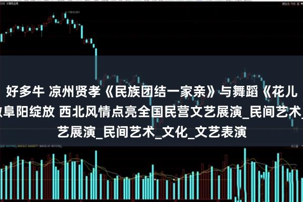 好多牛 凉州贤孝《民族团结一家亲》与舞蹈《花儿与少年》在安徽阜阳绽放 西北风情点亮全国民营文艺展演_民间艺术_文化_文艺表演