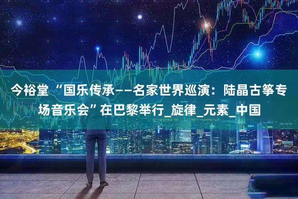 今裕堂 “国乐传承——名家世界巡演：陆晶古筝专场音乐会”在巴黎举行_旋律_元素_中国