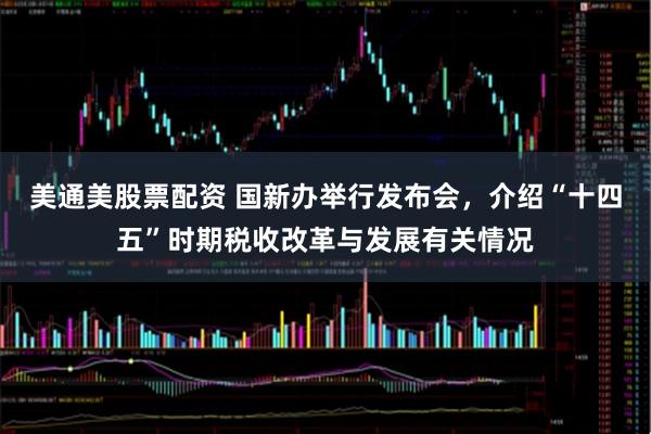 美通美股票配资 国新办举行发布会，介绍“十四五”时期税收改革与发展有关情况