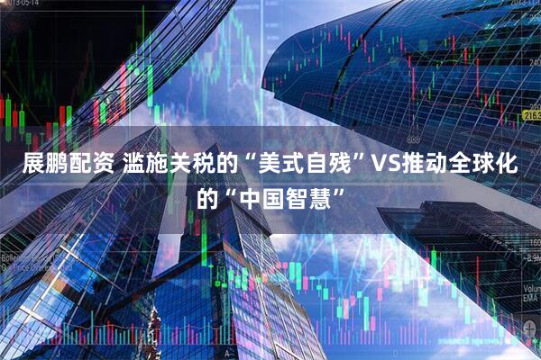 展鹏配资 滥施关税的“美式自残”VS推动全球化的“中国智慧”