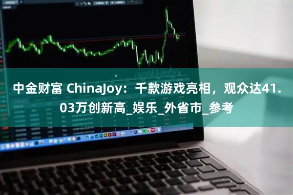 中金财富 ChinaJoy：千款游戏亮相，观众达41.03万创新高_娱乐_外省市_参考