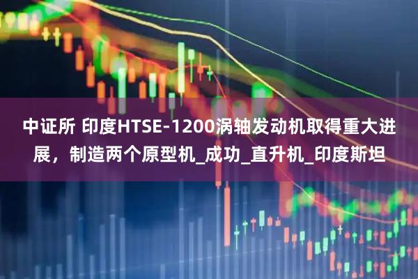 中证所 印度HTSE-1200涡轴发动机取得重大进展，制造两个原型机_成功_直升机_印度斯坦