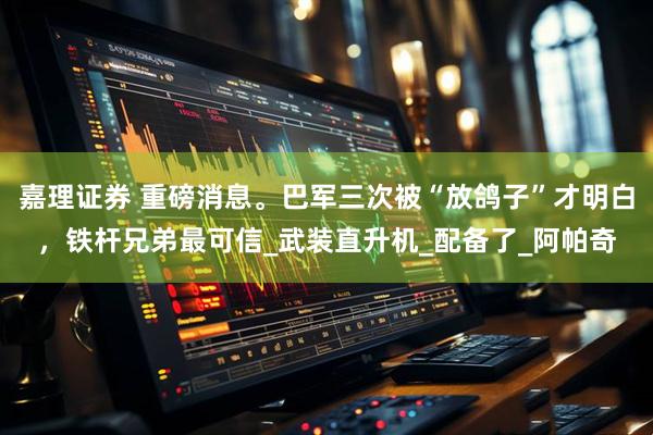 嘉理证券 重磅消息。巴军三次被“放鸽子”才明白，铁杆兄弟最可信_武装直升机_配备了_阿帕奇