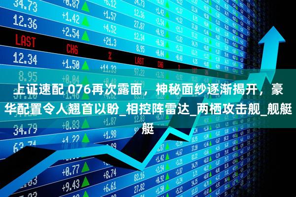 上证速配 076再次露面，神秘面纱逐渐揭开，豪华配置令人翘首以盼_相控阵雷达_两栖攻击舰_舰艇