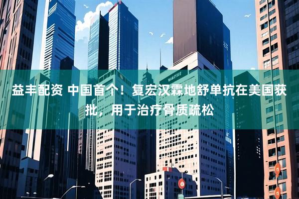 益丰配资 中国首个！复宏汉霖地舒单抗在美国获批，用于治疗骨质疏松
