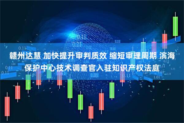 赣州达慧 加快提升审判质效 缩短审理周期 滨海保护中心技术调查官入驻知识产权法庭