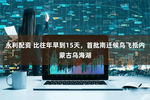永利配资 比往年早到15天，首批南迁候鸟飞抵内蒙古乌海湖