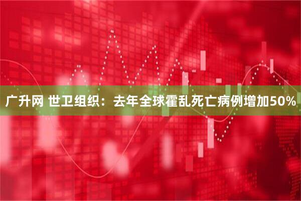 广升网 世卫组织：去年全球霍乱死亡病例增加50%