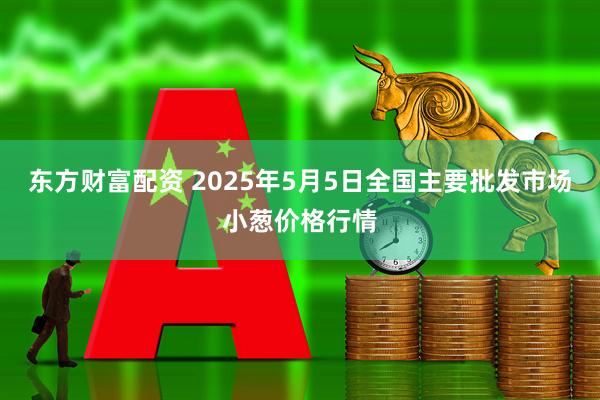 东方财富配资 2025年5月5日全国主要批发市场小葱价格行情