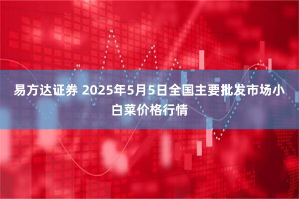 易方达证券 2025年5月5日全国主要批发市场小白菜价格行情