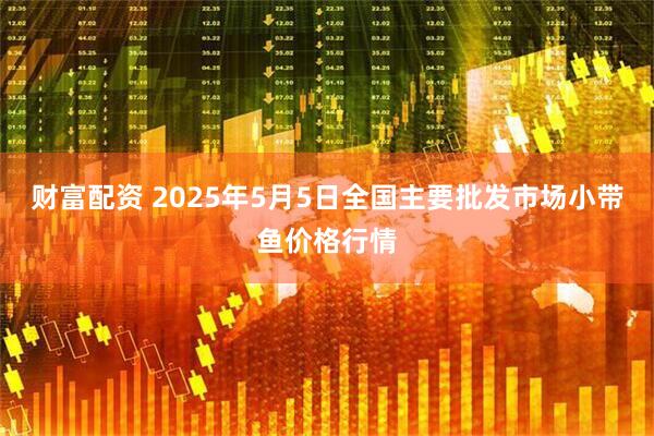 财富配资 2025年5月5日全国主要批发市场小带鱼价格行情