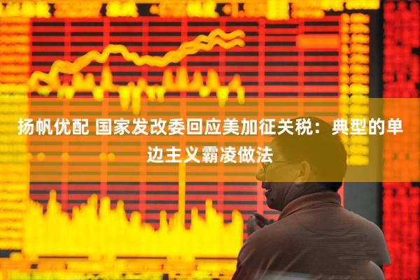扬帆优配 国家发改委回应美加征关税：典型的单边主义霸凌做法