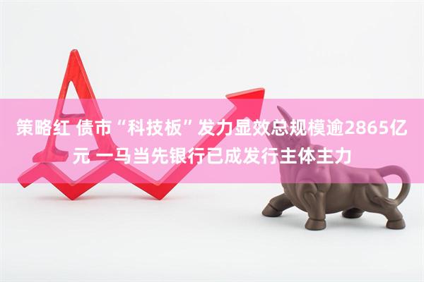 策略红 债市“科技板”发力显效总规模逾2865亿元 一马当先银行已成发行主体主力
