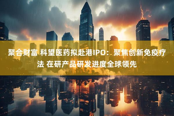 聚合财富 科望医药拟赴港IPO：聚焦创新免疫疗法 在研产品研发进度全球领先