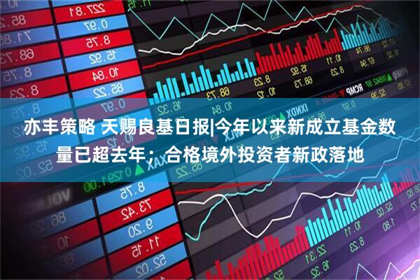 亦丰策略 天赐良基日报|今年以来新成立基金数量已超去年;合格境外投资者新政落地